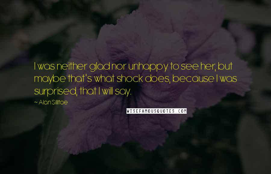 Alan Sillitoe Quotes: I was neither glad nor unhappy to see her, but maybe that's what shock does, because I was surprised, that I will say.