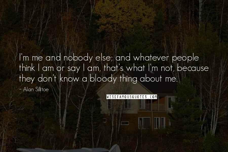 Alan Sillitoe Quotes: I'm me and nobody else; and whatever people think I am or say I am, that's what I'm not, because they don't know a bloody thing about me.