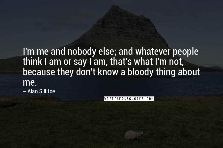 Alan Sillitoe Quotes: I'm me and nobody else; and whatever people think I am or say I am, that's what I'm not, because they don't know a bloody thing about me.
