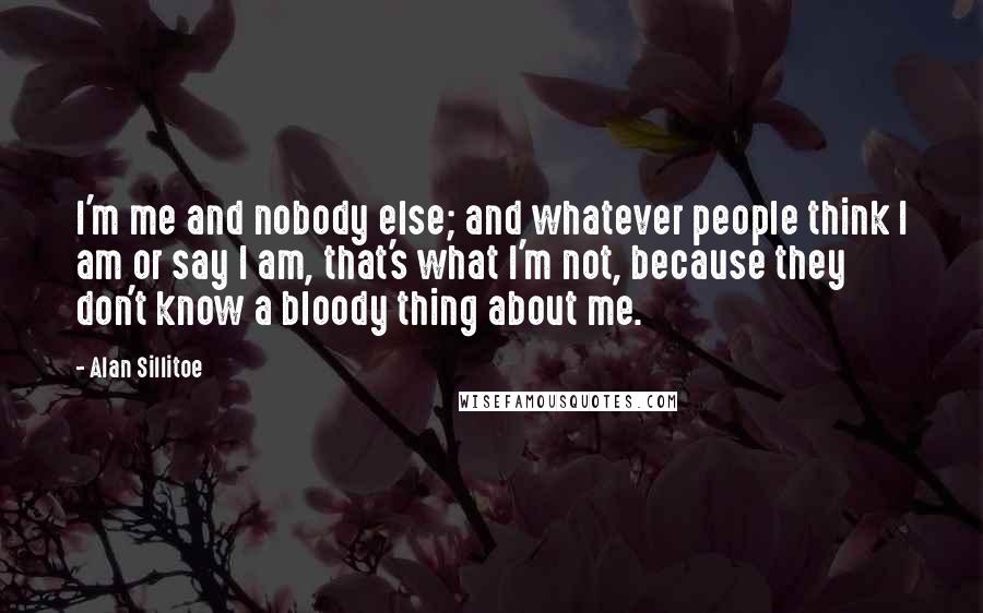Alan Sillitoe Quotes: I'm me and nobody else; and whatever people think I am or say I am, that's what I'm not, because they don't know a bloody thing about me.