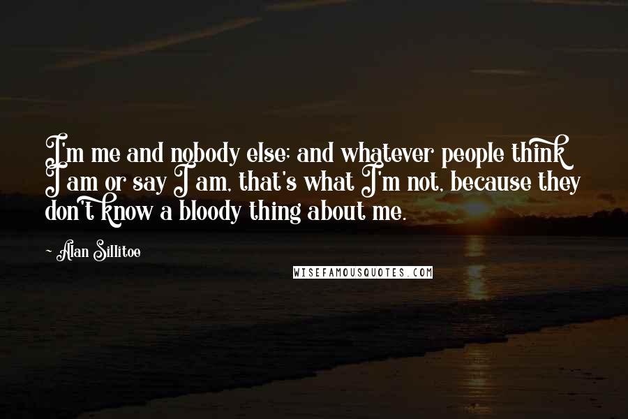 Alan Sillitoe Quotes: I'm me and nobody else; and whatever people think I am or say I am, that's what I'm not, because they don't know a bloody thing about me.