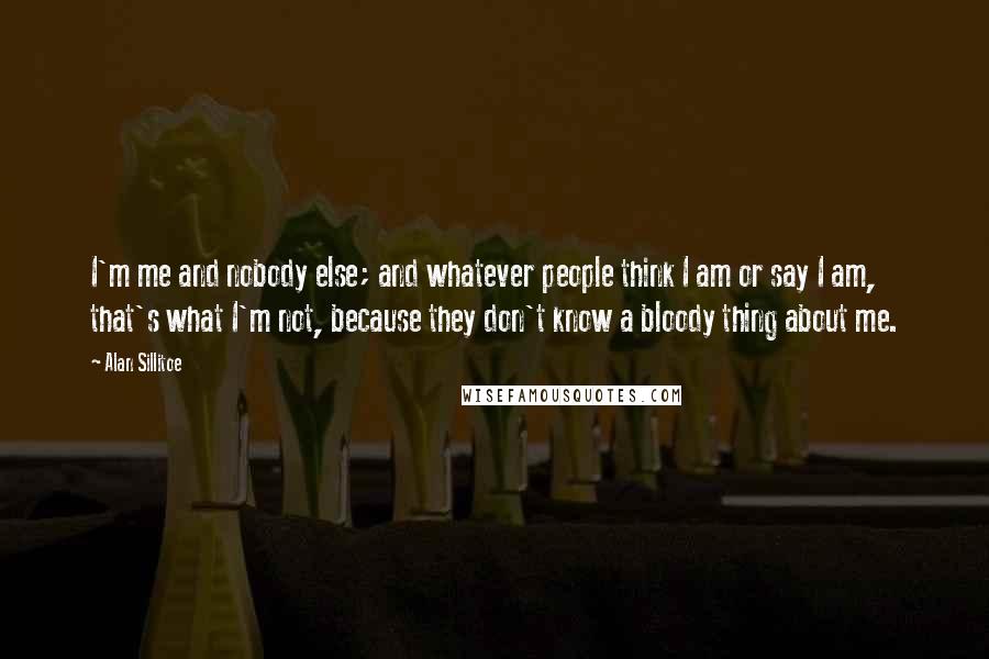 Alan Sillitoe Quotes: I'm me and nobody else; and whatever people think I am or say I am, that's what I'm not, because they don't know a bloody thing about me.