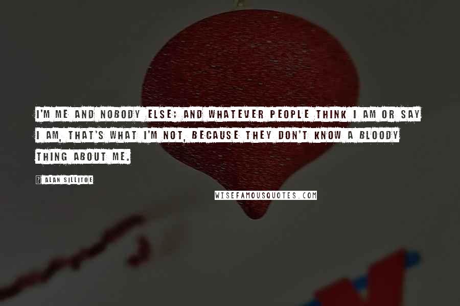 Alan Sillitoe Quotes: I'm me and nobody else; and whatever people think I am or say I am, that's what I'm not, because they don't know a bloody thing about me.