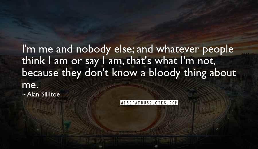 Alan Sillitoe Quotes: I'm me and nobody else; and whatever people think I am or say I am, that's what I'm not, because they don't know a bloody thing about me.