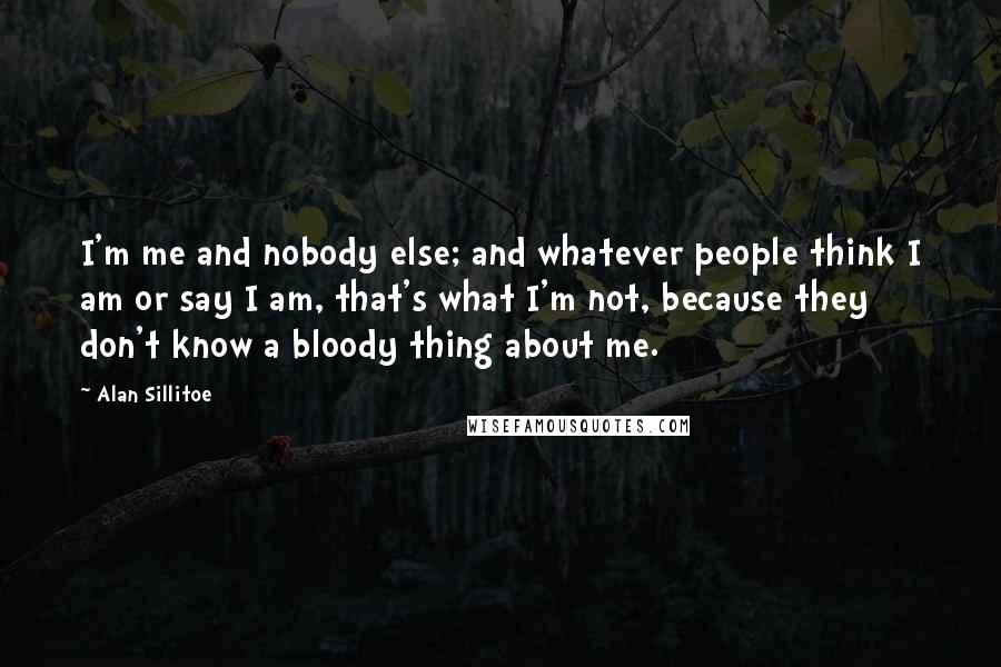 Alan Sillitoe Quotes: I'm me and nobody else; and whatever people think I am or say I am, that's what I'm not, because they don't know a bloody thing about me.