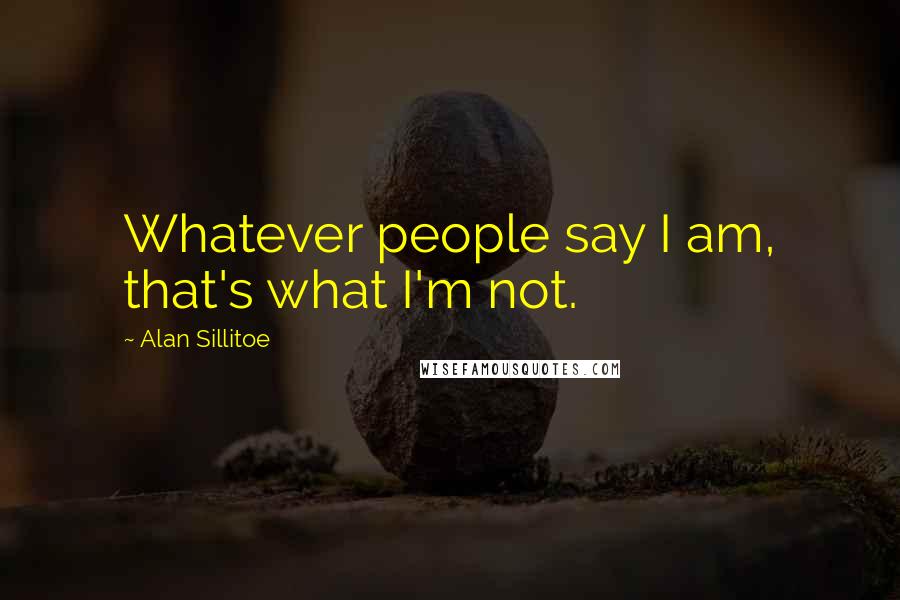 Alan Sillitoe Quotes: Whatever people say I am, that's what I'm not.