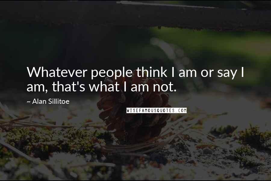 Alan Sillitoe Quotes: Whatever people think I am or say I am, that's what I am not.