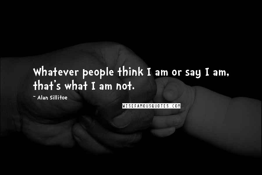 Alan Sillitoe Quotes: Whatever people think I am or say I am, that's what I am not.