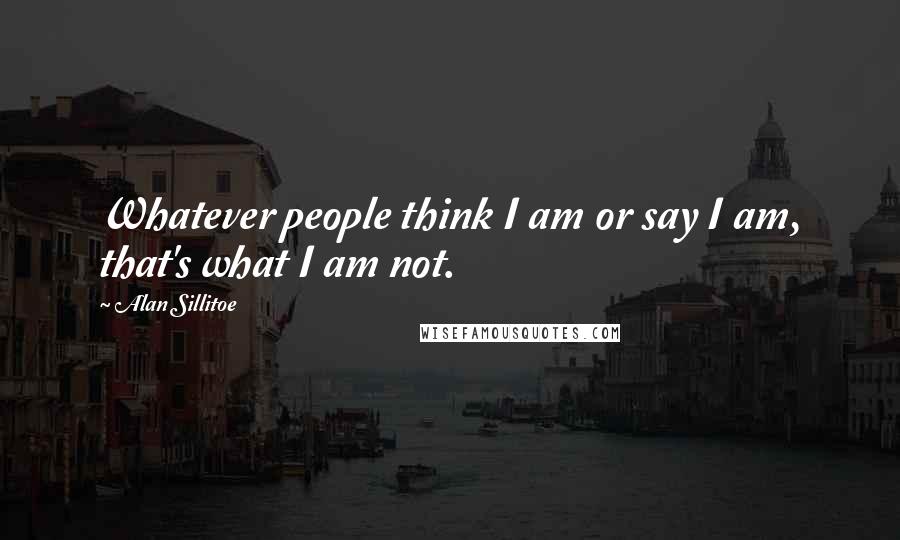 Alan Sillitoe Quotes: Whatever people think I am or say I am, that's what I am not.