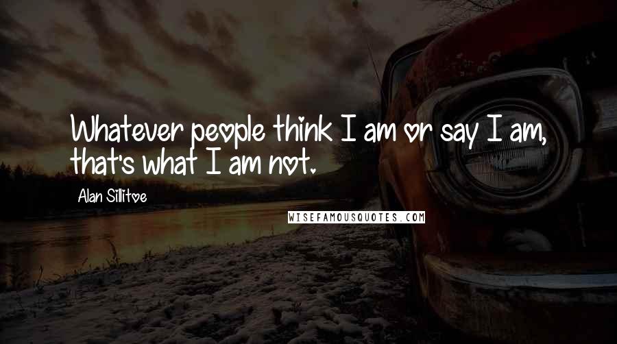 Alan Sillitoe Quotes: Whatever people think I am or say I am, that's what I am not.