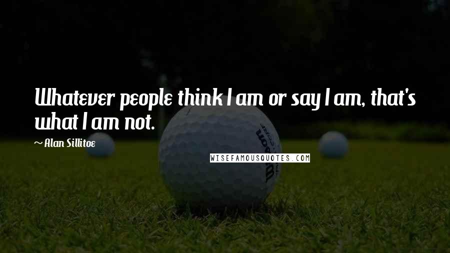 Alan Sillitoe Quotes: Whatever people think I am or say I am, that's what I am not.