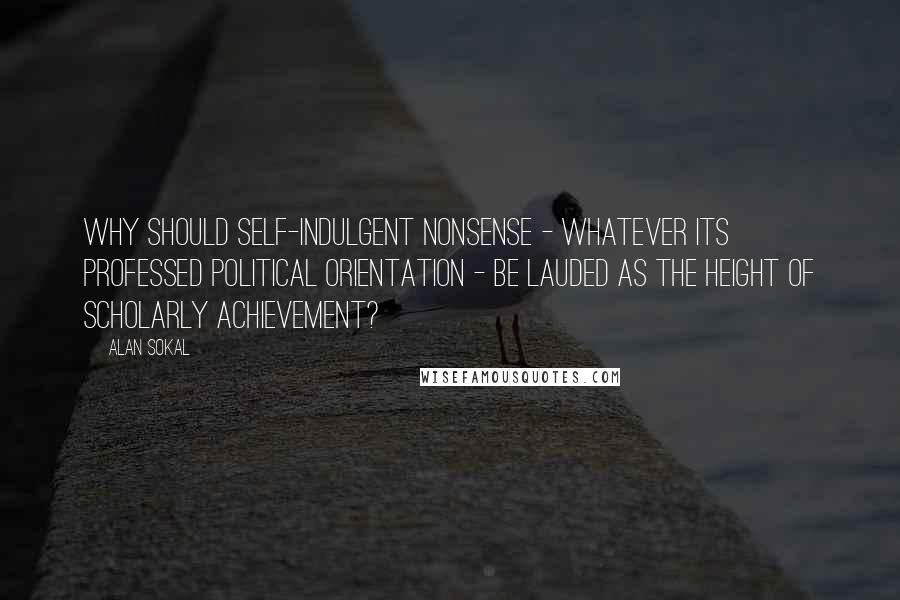 Alan Sokal Quotes: Why should self-indulgent nonsense - whatever its professed political orientation - be lauded as the height of scholarly achievement?