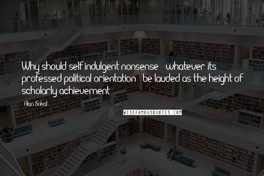 Alan Sokal Quotes: Why should self-indulgent nonsense - whatever its professed political orientation - be lauded as the height of scholarly achievement?
