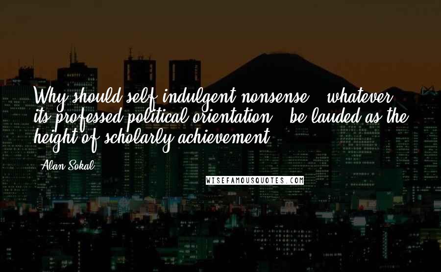 Alan Sokal Quotes: Why should self-indulgent nonsense - whatever its professed political orientation - be lauded as the height of scholarly achievement?