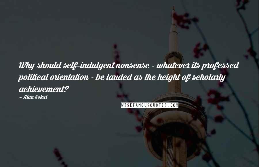Alan Sokal Quotes: Why should self-indulgent nonsense - whatever its professed political orientation - be lauded as the height of scholarly achievement?