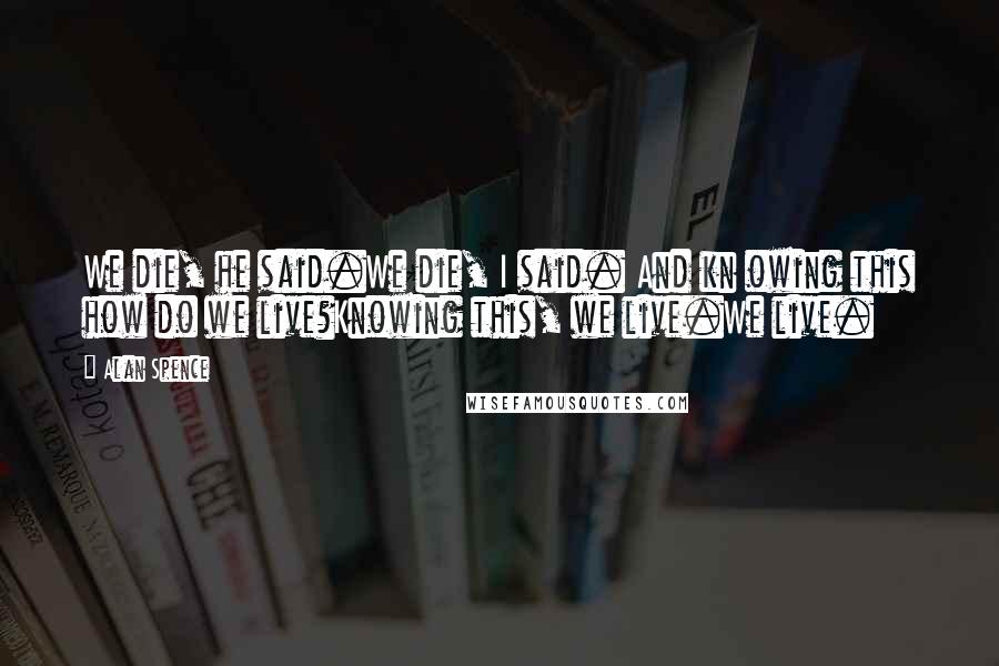 Alan Spence Quotes: We die, he said.We die, I said. And kn owing this how do we live?Knowing this, we live.We live.