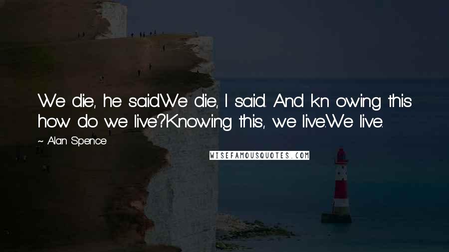 Alan Spence Quotes: We die, he said.We die, I said. And kn owing this how do we live?Knowing this, we live.We live.