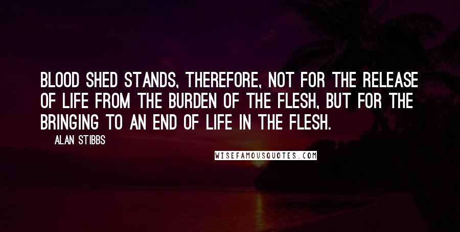 Alan Stibbs Quotes: Blood shed stands, therefore, not for the release of life from the burden of the flesh, but for the bringing to an end of life in the flesh.