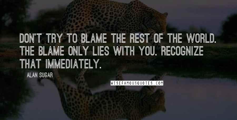 Alan Sugar Quotes: Don't try to blame the rest of the world. The blame only lies with you. Recognize that immediately.