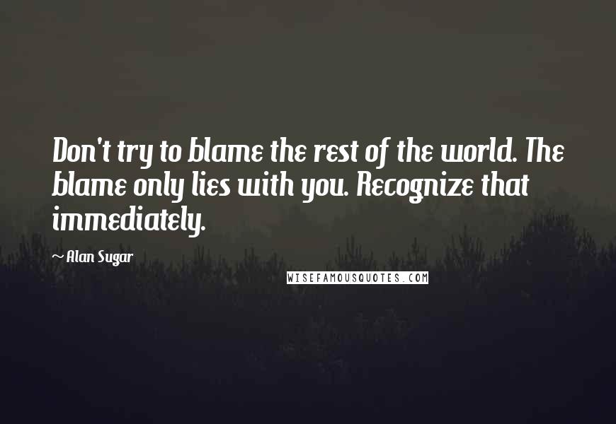 Alan Sugar Quotes: Don't try to blame the rest of the world. The blame only lies with you. Recognize that immediately.