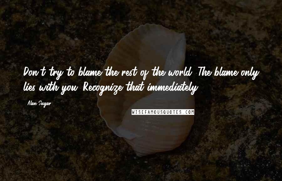 Alan Sugar Quotes: Don't try to blame the rest of the world. The blame only lies with you. Recognize that immediately.