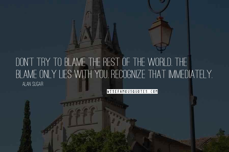 Alan Sugar Quotes: Don't try to blame the rest of the world. The blame only lies with you. Recognize that immediately.
