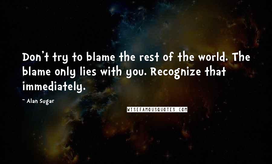 Alan Sugar Quotes: Don't try to blame the rest of the world. The blame only lies with you. Recognize that immediately.