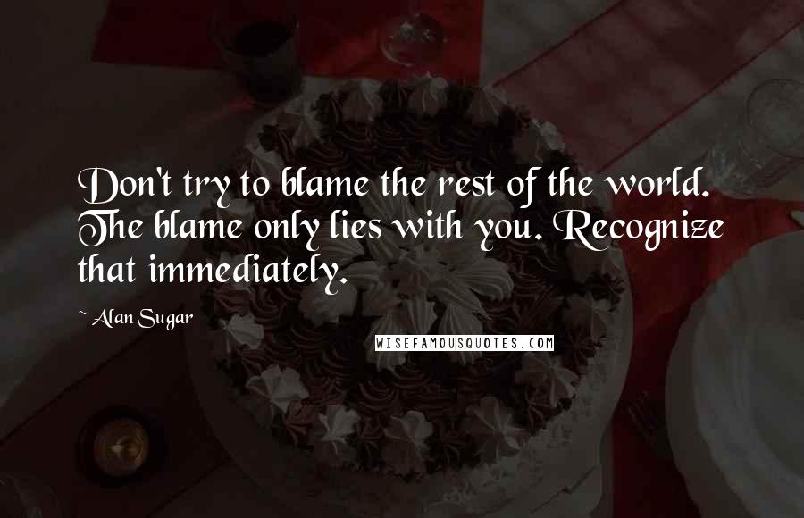 Alan Sugar Quotes: Don't try to blame the rest of the world. The blame only lies with you. Recognize that immediately.