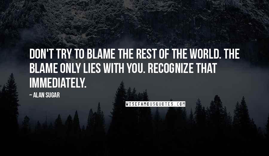 Alan Sugar Quotes: Don't try to blame the rest of the world. The blame only lies with you. Recognize that immediately.