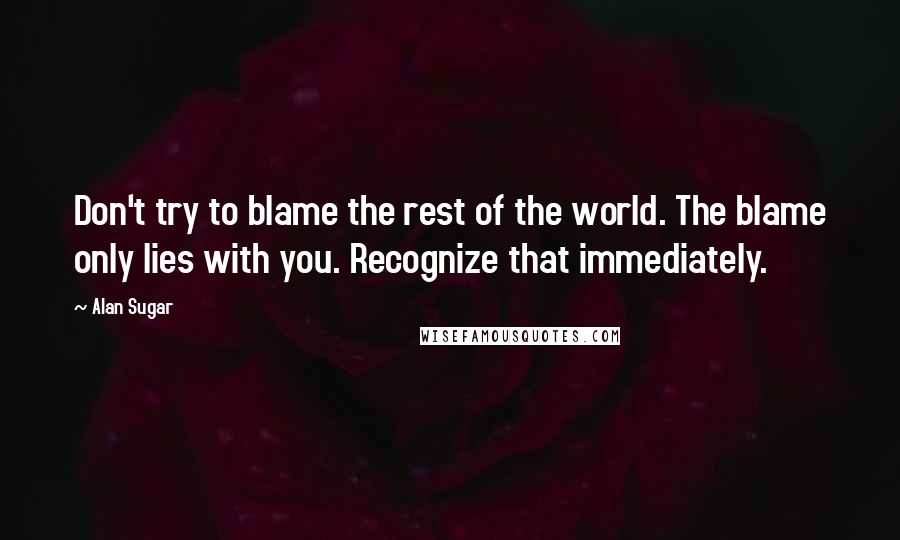 Alan Sugar Quotes: Don't try to blame the rest of the world. The blame only lies with you. Recognize that immediately.