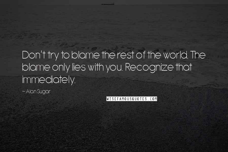 Alan Sugar Quotes: Don't try to blame the rest of the world. The blame only lies with you. Recognize that immediately.