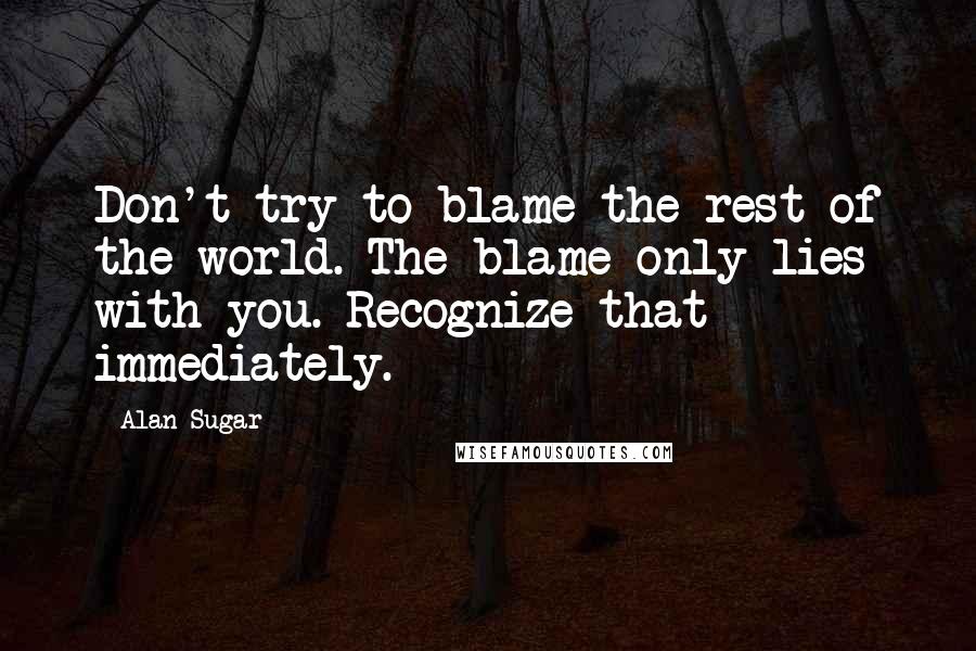 Alan Sugar Quotes: Don't try to blame the rest of the world. The blame only lies with you. Recognize that immediately.