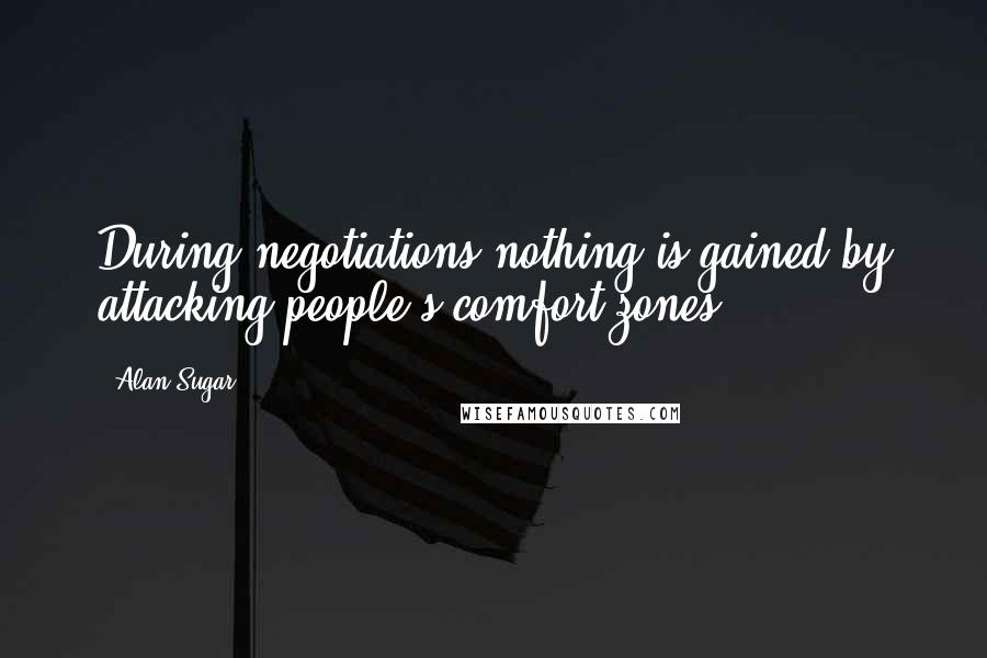 Alan Sugar Quotes: During negotiations nothing is gained by attacking people's comfort zones.