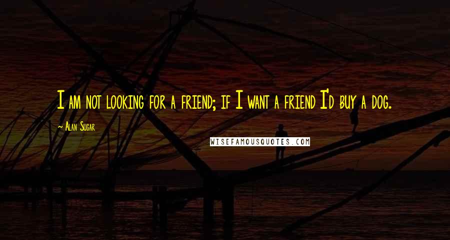 Alan Sugar Quotes: I am not looking for a friend; if I want a friend I'd buy a dog.