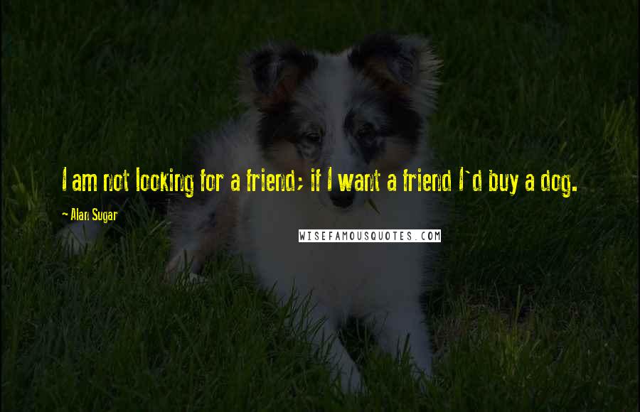 Alan Sugar Quotes: I am not looking for a friend; if I want a friend I'd buy a dog.