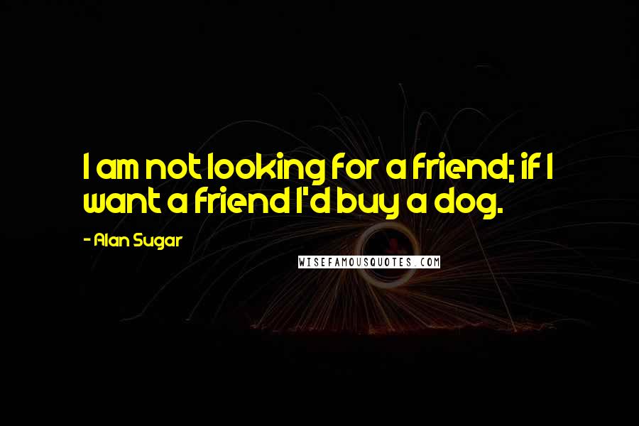 Alan Sugar Quotes: I am not looking for a friend; if I want a friend I'd buy a dog.