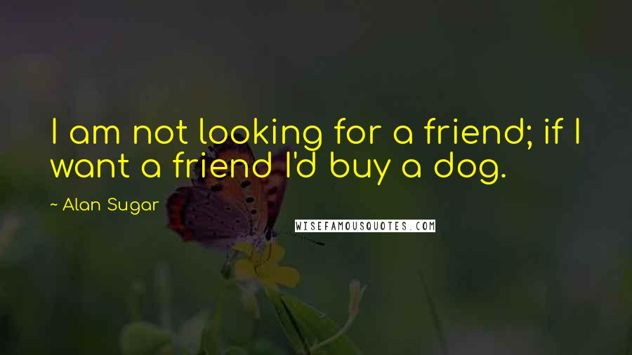 Alan Sugar Quotes: I am not looking for a friend; if I want a friend I'd buy a dog.