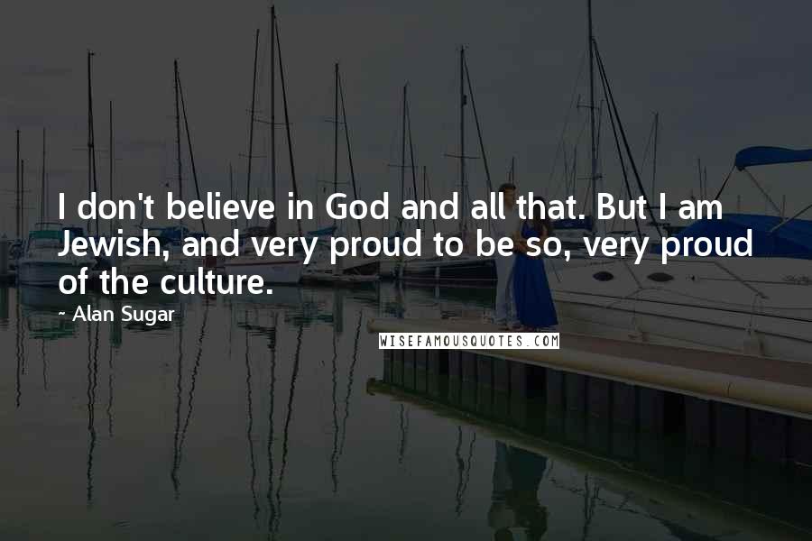 Alan Sugar Quotes: I don't believe in God and all that. But I am Jewish, and very proud to be so, very proud of the culture.