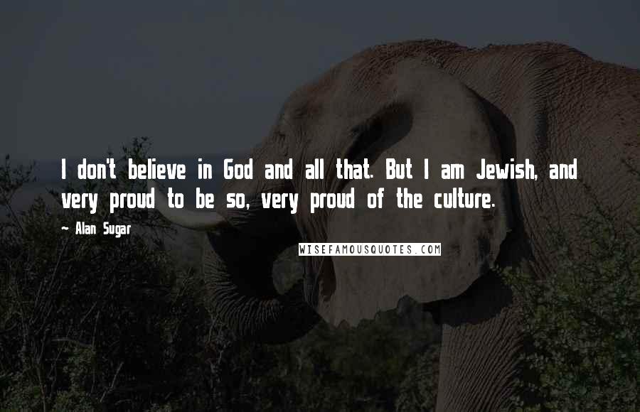 Alan Sugar Quotes: I don't believe in God and all that. But I am Jewish, and very proud to be so, very proud of the culture.