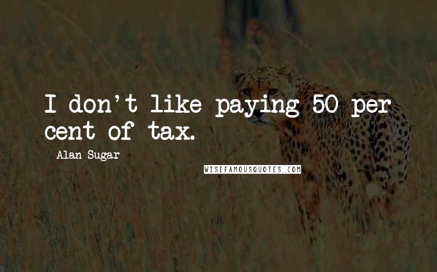 Alan Sugar Quotes: I don't like paying 50 per cent of tax.