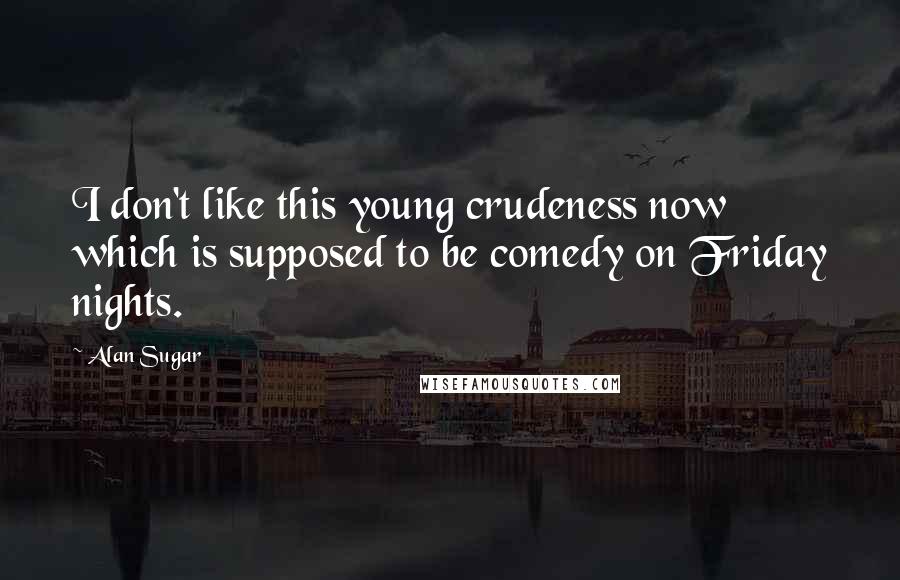 Alan Sugar Quotes: I don't like this young crudeness now which is supposed to be comedy on Friday nights.