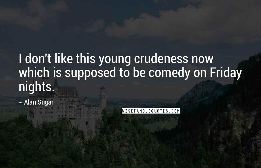 Alan Sugar Quotes: I don't like this young crudeness now which is supposed to be comedy on Friday nights.