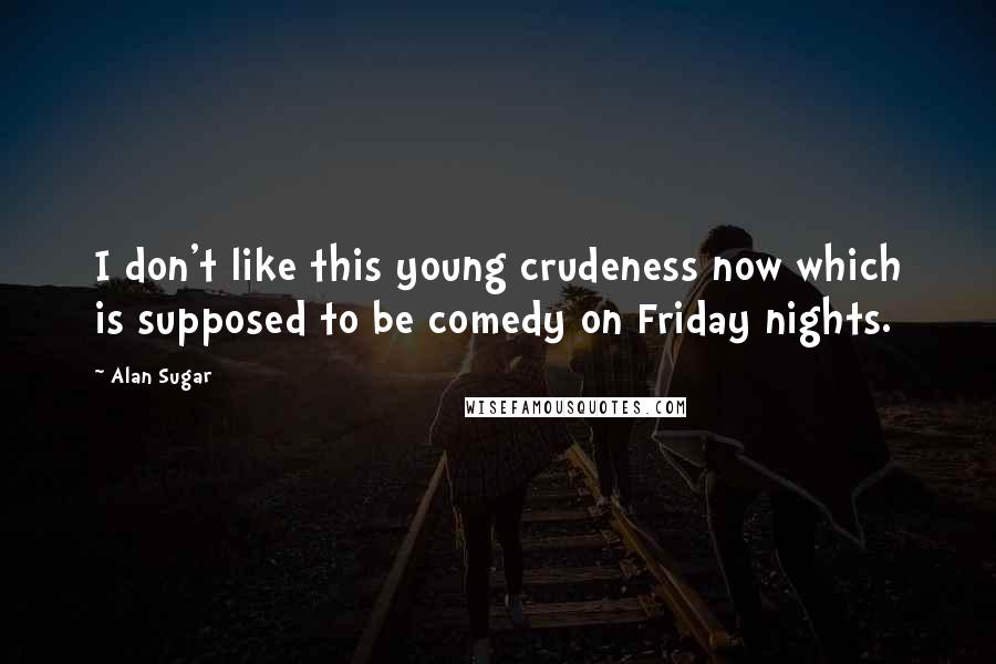 Alan Sugar Quotes: I don't like this young crudeness now which is supposed to be comedy on Friday nights.