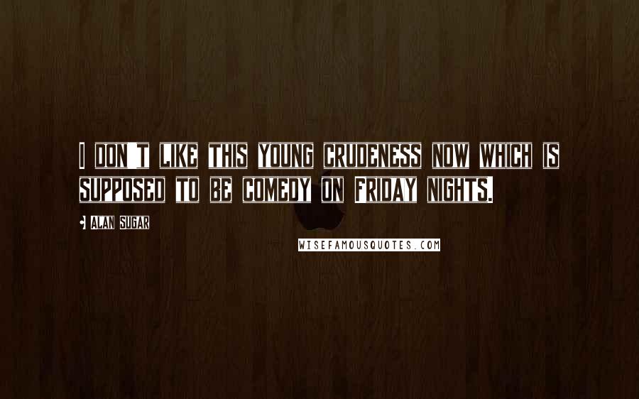 Alan Sugar Quotes: I don't like this young crudeness now which is supposed to be comedy on Friday nights.