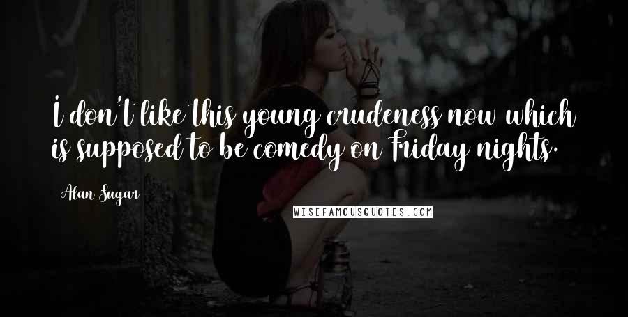 Alan Sugar Quotes: I don't like this young crudeness now which is supposed to be comedy on Friday nights.