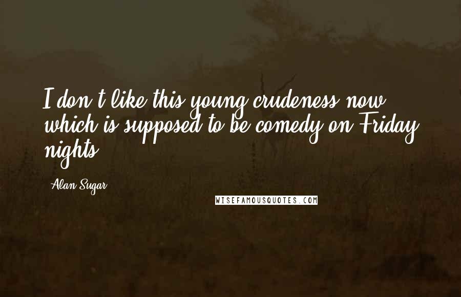 Alan Sugar Quotes: I don't like this young crudeness now which is supposed to be comedy on Friday nights.