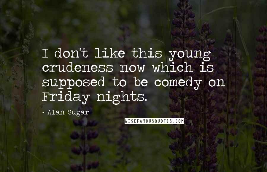 Alan Sugar Quotes: I don't like this young crudeness now which is supposed to be comedy on Friday nights.