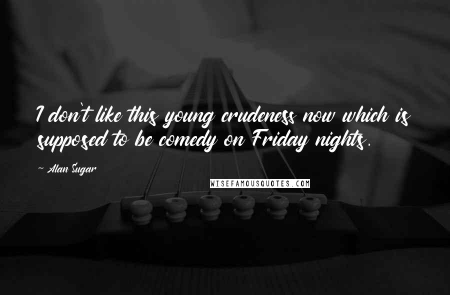 Alan Sugar Quotes: I don't like this young crudeness now which is supposed to be comedy on Friday nights.