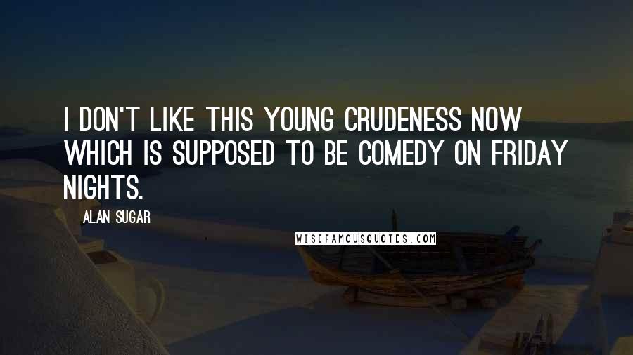 Alan Sugar Quotes: I don't like this young crudeness now which is supposed to be comedy on Friday nights.