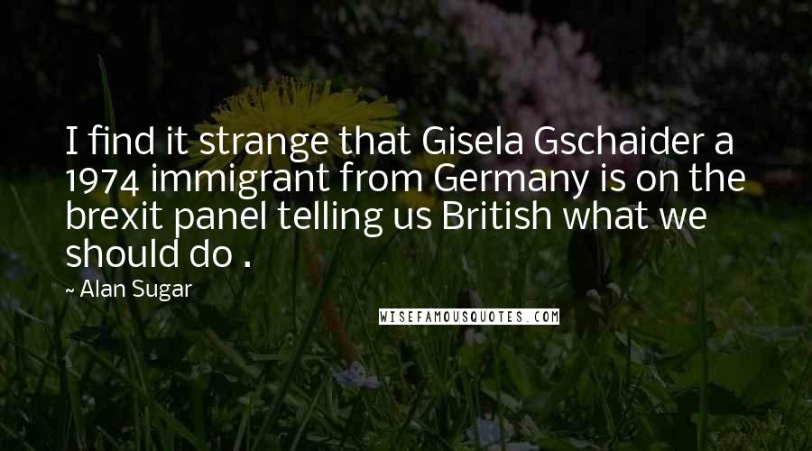 Alan Sugar Quotes: I find it strange that Gisela Gschaider a 1974 immigrant from Germany is on the brexit panel telling us British what we should do .